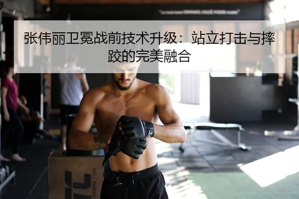 张伟丽卫冕战前技术升级：站立打击与摔跤的完美融合