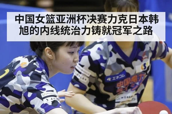 中国女篮亚洲杯决赛力克日本韩旭的内线统治力铸就冠军之路